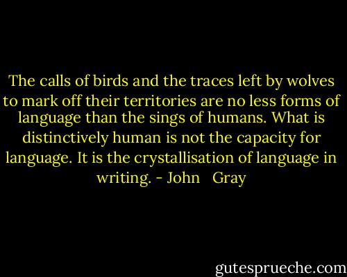The calls of birds and the traces left by wolves to mark off their territories are no less forms of language than the sings of humans. What is distinctively human is not the capacity for language. It is the crystallisation of language in writing. - John   Gray