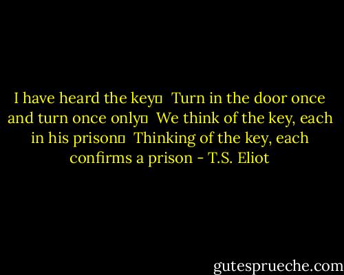 I have heard the key	 <br />Turn in the door once and turn once only	 <br />We think of the key, each in his prison	 <br />Thinking of the key, each confirms a prison - T.S. Eliot