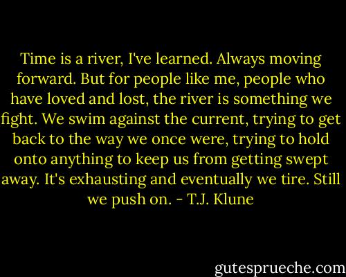 Time is a river, I've learned. Always moving forward. But for people like me, people who have loved and lost, the river is something we fight. We swim against the current, trying to get back to the way we once were, trying to hold onto anything to keep us from getting swept away. It's exhausting and eventually we tire. Still we push on. - T.J. Klune