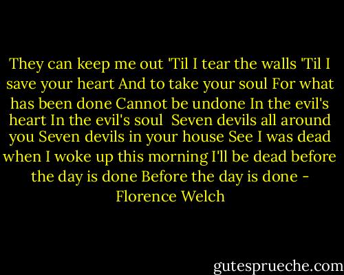 They can keep me out<br />'Til I tear the walls<br />'Til I save your heart<br />And to take your soul<br />For what has been done<br />Cannot be undone<br />In the evil's heart<br />In the evil's soul<br /><br />Seven devils all around you<br />Seven devils in your house<br />See I was dead when I woke up this morning<br />I'll be dead before the day is done<br />Before the day is done - Florence Welch