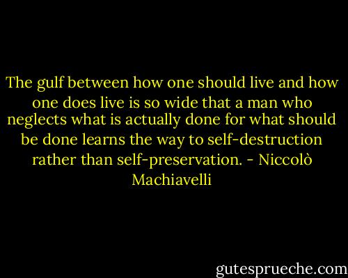The gulf between how one should live and how one does live is so wide that a man who neglects what is actually done for what should be done learns the way to self-destruction rather than self-preservation. - Niccolò Machiavelli