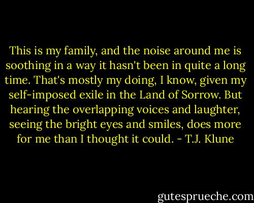 This is my family, and the noise around me is soothing in a way it hasn't been in quite a long time. That's mostly my doing, I know, given my self-imposed exile in the Land of Sorrow. But hearing the overlapping voices and laughter, seeing the bright eyes and smiles, does more for me than I thought it could. - T.J. Klune