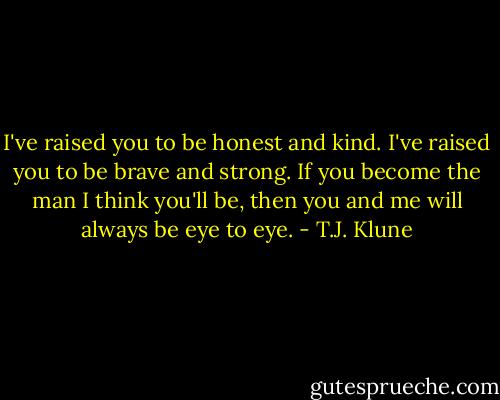I've raised you to be honest and kind. I've raised you to be brave and strong. If you become the man I think you'll be, then you and me will always be eye to eye. - T.J. Klune