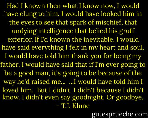 Had I known then what I know now, I would have clung to him. I would have looked him in the eyes to see that spark of mischief, that undying intelligence that belied his gruff exterior. If I'd known the inevitable, I would have said everything I felt in my heart and soul. I would have told him thank you for being my father. I would have said that if I'm ever going to be a good man, it's going to be because of the way he'd raised me...<br /> ...I would have told him I loved him.<br /> But I didn't. I didn't because I didn't know. I didn't even say goodnight. Or goodbye. - T.J. Klune