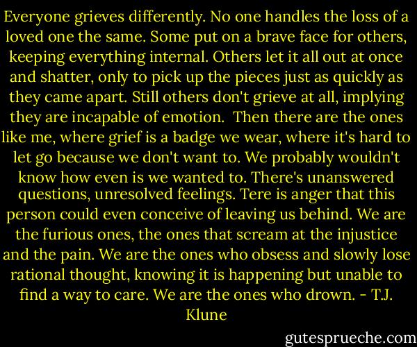 Everyone grieves differently. No one handles the loss of a loved one the same. Some put on a brave face for others, keeping everything internal. Others let it all out at once and shatter, only to pick up the pieces just as quickly as they came apart. Still others don't grieve at all, implying they are incapable of emotion.<br /> Then there are the ones like me, where grief is a badge we wear, where it's hard to let go because we don't want to. We probably wouldn't know how even is we wanted to. There's unanswered questions, unresolved feelings. Tere is anger that this person could even conceive of leaving us behind. We are the furious ones, the ones that scream at the injustice and the pain. We are the ones who obsess and slowly lose rational thought, knowing it is happening but unable to find a way to care. We are the ones who drown. - T.J. Klune