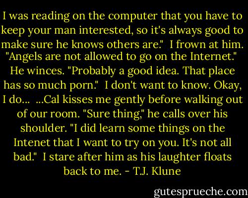 I was reading on the computer that you have to keep your man interested, so it's always good to make sure he knows others are."<br /> I frown at him. "Angels are not allowed to go on the Internet."<br /> He winces. "Probably a good idea. That place has so much porn."<br /> I don't want to know. Okay, I do...<br /> ...Cal kisses me gently before walking out of our room. "Sure thing," he calls over his shoulder. "I did learn some things on the Intenet that I want to try on you. It's not all bad."<br /> I stare after him as his laughter floats back to me. - T.J. Klune