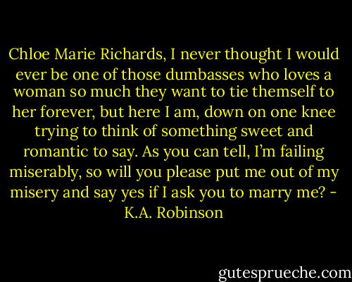 Chloe Marie Richards, I never thought I would ever be one of those dumbasses who loves a woman so much they want to tie themself to her forever, but here I am, down on one knee trying to think of something sweet and romantic to say. As you can tell, I’m failing miserably, so will you please put me out of my misery and say yes if I ask you to marry me? - K.A. Robinson
