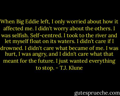 When Big Eddie left, I only worried about how it affected me. I didn't worry about the others. I was selfish. Self-centred. I took to the river and let myself float on its waters. I didn't care if I drowned. I didn't care what became of me. I was hurt, I was angry, and I didn't care what that meant for the future. I just wanted everything to stop. - T.J. Klune