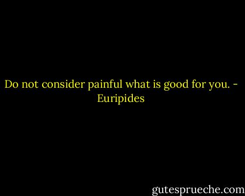 Do not consider painful what is good for you. - Euripides