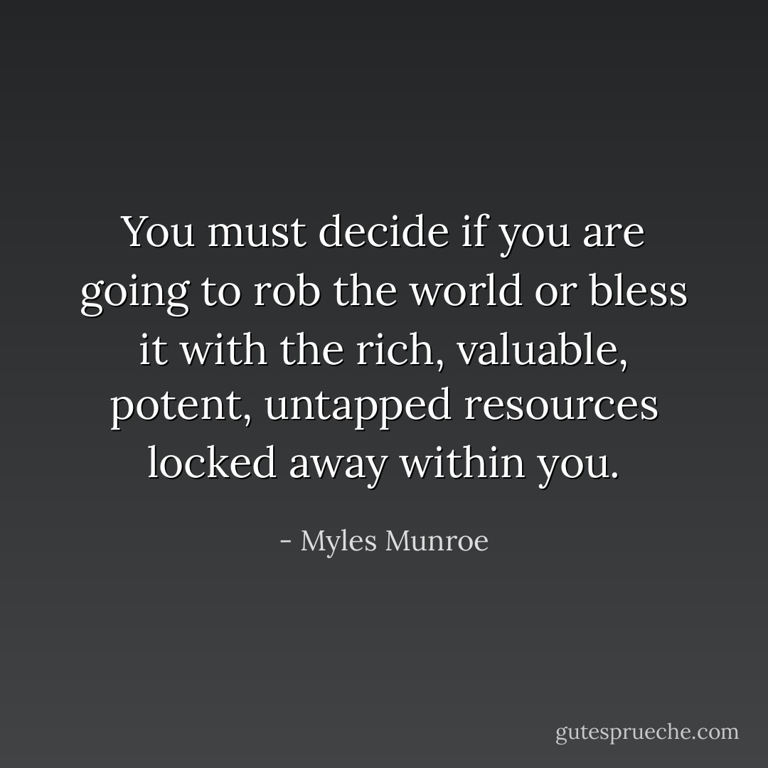 You must decide if you are going to rob the world or bless it with the rich, valuable, potent, untapped resources locked away within you. - Myles Munroe