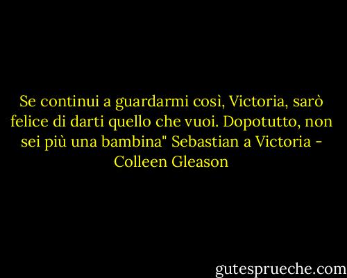 Se continui a guardarmi così, Victoria, sarò felice di darti quello che vuoi. Dopotutto, non sei più una bambina" Sebastian a Victoria - Colleen Gleason