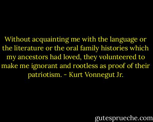 Without acquainting me with the language or the literature or the oral family histories which my ancestors had loved, they volunteered to make me ignorant and rootless as proof of their patriotism. - Kurt Vonnegut Jr.