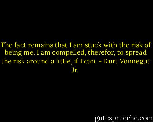 The fact remains that I am stuck with the risk of being me. I am compelled, therefor, to spread the risk around a little, if I can. - Kurt Vonnegut Jr.