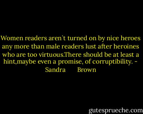 Women readers aren`t turned on by nice heroes any more than male readers lust after heroines who are too virtuous.There should be at least a hint,maybe even a promise, of corruptibility. - Sandra       Brown