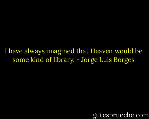 I have always imagined that Heaven would be some kind of library. - Jorge Luis Borges
