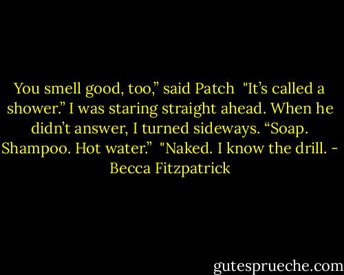 You smell good, too,” said Patch<br /><br />"It’s called a shower.” I was staring straight ahead. When he didn’t answer, I turned sideways. “Soap. Shampoo. Hot water.”<br /><br />"Naked. I know the drill. - Becca Fitzpatrick