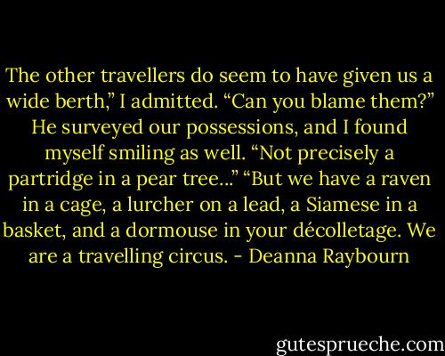 The other travellers do seem to have given us a wide berth,” I admitted.<br />“Can you blame them?” He surveyed our possessions, and I found myself smiling as well.<br />“Not precisely a partridge in a pear tree...”<br />“But we have a raven in a cage, a lurcher on a lead, a Siamese in a basket, and a dormouse in your décolletage. We are a travelling circus. - Deanna Raybourn