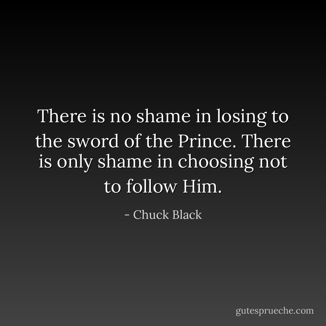 There is no shame in losing to the sword of the Prince. There is only shame in choosing not to follow Him. - Chuck Black
