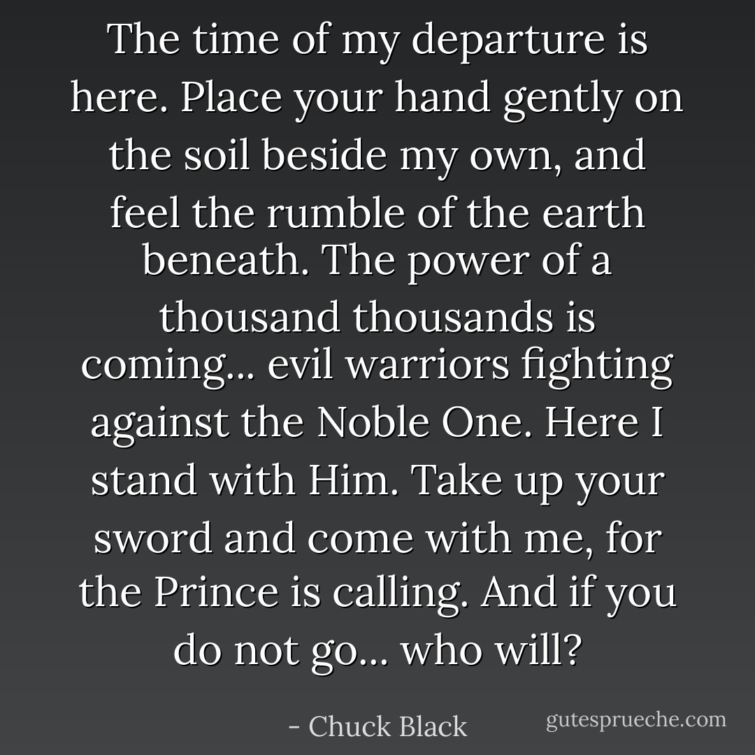 The time of my departure is here. Place your hand gently on the soil beside my own, and feel the rumble of the earth beneath. The power of a thousand thousands is coming... evil warriors fighting against the Noble One. Here I stand with Him. Take up your sword and come with me, for the Prince is calling. And if you do not go... who will? - Chuck Black