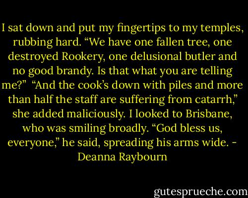 I sat down and put my fingertips to my temples, rubbing hard. “We have one fallen tree, one destroyed Rookery, one delusional butler and no good brandy. Is that what you are telling me?” <br />“And the cook’s down with piles and more than half the staff are suffering from catarrh,” she added maliciously.<br />I looked to Brisbane, who was smiling broadly. “God bless us, everyone,” he said, spreading his arms wide. - Deanna Raybourn