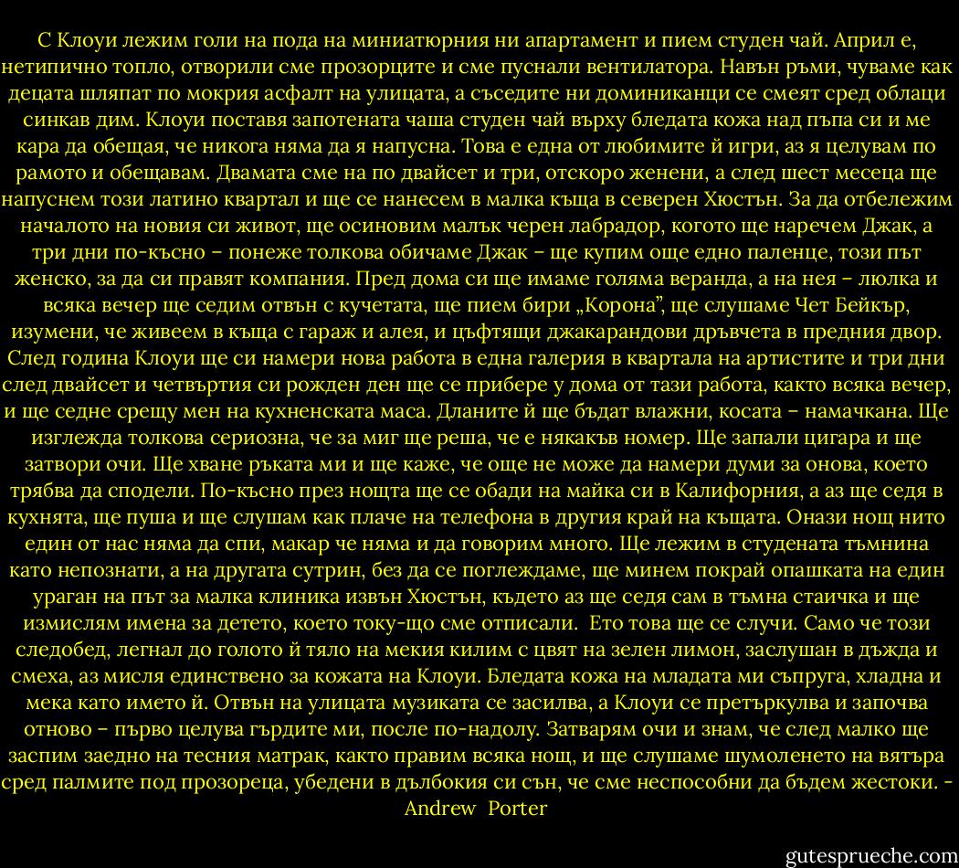 С Клоуи лежим голи на пода на миниатюрния ни апартамент и пием студен чай. Април е, нетипично топло, отворили сме прозорците и сме пуснали вентилатора. Навън ръми, чуваме как децата шляпат по мокрия асфалт на улицата, а съседите ни доминиканци се смеят сред облаци синкав дим. Клоуи поставя запотената чаша студен чай върху бледата кожа над пъпа си и ме кара да обещая, че никога няма да я напусна. Това е една от любимите й игри, аз я целувам по рамото и обещавам. Двамата сме на по двайсет и три, отскоро женени, а след шест месеца ще напуснем този латино квартал и ще се нанесем в малка къща в северен Хюстън. За да отбележим началото на новия си живот, ще осиновим малък черен лабрадор, когото ще наречем Джак, а три дни по-късно – понеже толкова обичаме Джак – ще купим още едно паленце, този път женско, за да си правят компания. Пред дома си ще имаме голяма веранда, а на нея – люлка и всяка вечер ще седим отвън с кучетата, ще пием бири „Корона”, ще слушаме Чет Бейкър, изумени, че живеем в къща с гараж и алея, и цъфтящи джакарандови дръвчета в предния двор. След година Клоуи ще си намери нова работа в една галерия в квартала на артистите и три дни след двайсет и четвъртия си рожден ден ще се прибере у дома от тази работа, както всяка вечер, и ще седне срещу мен на кухненската маса. Дланите й ще бъдат влажни, косата – намачкана. Ще изглежда толкова сериозна, че за миг ще реша, че е някакъв номер. Ще запали цигара и ще затвори очи. Ще хване ръката ми и ще каже, че още не може да намери думи за онова, което трябва да сподели. По-късно през нощта ще се обади на майка си в Калифорния, а аз ще седя в кухнята, ще пуша и ще слушам как плаче на телефона в другия край на къщата. Онази нощ нито един от нас няма да спи, макар че няма и да говорим много. Ще лежим в студената тъмнина като непознати, а на другата сутрин, без да се поглеждаме, ще минем покрай опашката на един ураган на път за малка клиника извън Хюстън, където аз ще седя сам в тъмна стаичка и ще измислям имена за детето, което току-що сме отписали.<br /><br />Ето това ще се случи. Само че този следобед, легнал до голото й тяло на мекия килим с цвят на зелен лимон, заслушан в дъжда и смеха, аз мисля единствено за кожата на Клоуи. Бледата кожа на младата ми съпруга, хладна и мека като името й. Отвън на улицата музиката се засилва, а Клоуи се претъркулва и започва отново – първо целува гърдите ми, после по-надолу. Затварям очи и знам, че след малко ще заспим заедно на тесния матрак, както правим всяка нощ, и ще слушаме шумоленето на вятъра сред палмите под прозореца, убедени в дълбокия си сън, че сме неспособни да бъдем жестоки. - Andrew  Porter