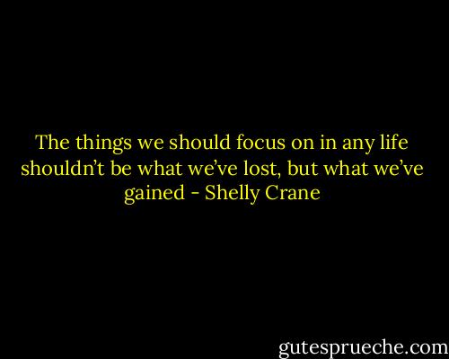 The things we should focus on in any life shouldn’t be what we’ve lost, but what we’ve gained - Shelly Crane