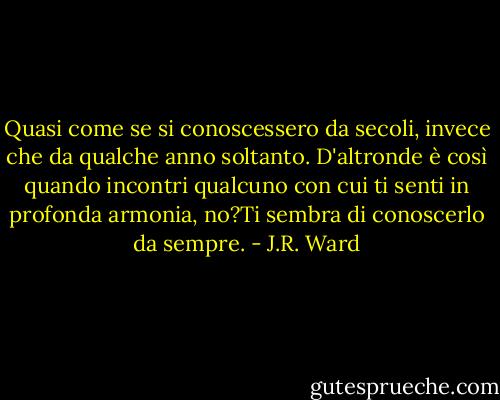Quasi come se si conoscessero da secoli, invece che da qualche anno soltanto. D'altronde è così quando incontri qualcuno con cui ti senti in profonda armonia, no?Ti sembra di conoscerlo da sempre. - J.R. Ward