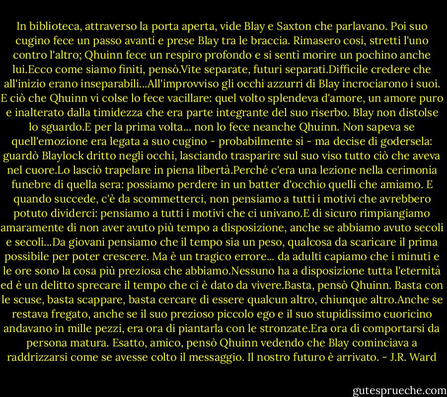 In biblioteca, attraverso la porta aperta, vide Blay e Saxton che parlavano. Poi suo cugino fece un passo avanti e prese Blay tra le braccia. Rimasero cosi, stretti l'uno contro l'altro; Qhuinn fece un respiro profondo e si sentì morire un pochino anche lui.Ecco come siamo finiti, pensò.Vite separate, futuri separati.Difficile credere che all'inizio erano inseparabili...All'improvviso gli occhi azzurri di Blay incrociarono i suoi.<br />E ciò che Qhuinn vi colse lo fece vacillare: quel volto splendeva d'amore, un amore puro e inalterato dalla timidezza che era parte integrante del suo riserbo. Blay non distolse lo sguardo.E per la prima volta... non lo fece neanche Qhuinn. Non sapeva se quell'emozione era legata a suo cugino - probabilmente sì - ma decise di godersela: guardò Blaylock dritto negli occhi, lasciando trasparire sul suo viso tutto ciò che aveva nel cuore.Lo lasciò trapelare in piena libertà.Perché c'era una lezione nella cerimonia funebre di quella sera: possiamo perdere in un batter d'occhio quelli che amiamo. E quando succede, c'è da scommetterci, non pensiamo a tutti i motivi che avrebbero potuto dividerci: pensiamo a tutti i motivi che ci univano.E di sicuro rimpiangiamo amaramente di non aver avuto più tempo a disposizione, anche se abbiamo avuto secoli e secoli...Da giovani pensiamo che il tempo sia un peso, qualcosa da scaricare il prima possibile per poter crescere. Ma è un tragico errore... da adulti capiamo che i minuti e le ore sono la cosa più preziosa che abbiamo.Nessuno ha a disposizione tutta l'eternità ed è un delitto sprecare il tempo che ci è dato da vivere.Basta, pensò Qhuinn. Basta con le scuse, basta scappare, basta cercare di essere qualcun altro, chiunque altro.Anche se restava fregato, anche se il suo prezioso piccolo ego e il suo stupidissimo cuoricino andavano in mille pezzi, era ora di piantarla con le stronzate.Era ora di comportarsi da persona matura. Esatto, amico, pensò Qhuinn vedendo che Blay cominciava a raddrizzarsi come se avesse colto il messaggio. Il nostro futuro è arrivato. - J.R. Ward