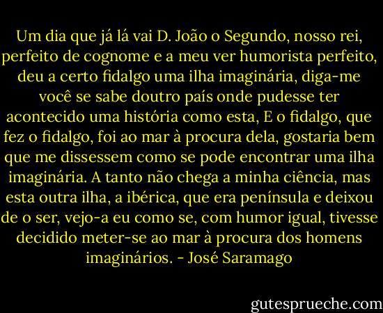 Um dia que já lá vai D. João o Segundo, nosso rei, perfeito de cognome e a meu ver humorista perfeito, deu a certo fidalgo uma ilha imaginária, diga-me você se sabe doutro país onde pudesse ter acontecido uma história como esta, E o fidalgo, que fez o fidalgo, foi ao mar à procura dela, gostaria bem que me dissessem como se pode encontrar uma ilha imaginária. A tanto não chega a minha ciência, mas esta outra ilha, a ibérica, que era península e deixou de o ser, vejo-a eu como se, com humor igual, tivesse decidido meter-se ao mar à procura dos homens imaginários. - José Saramago