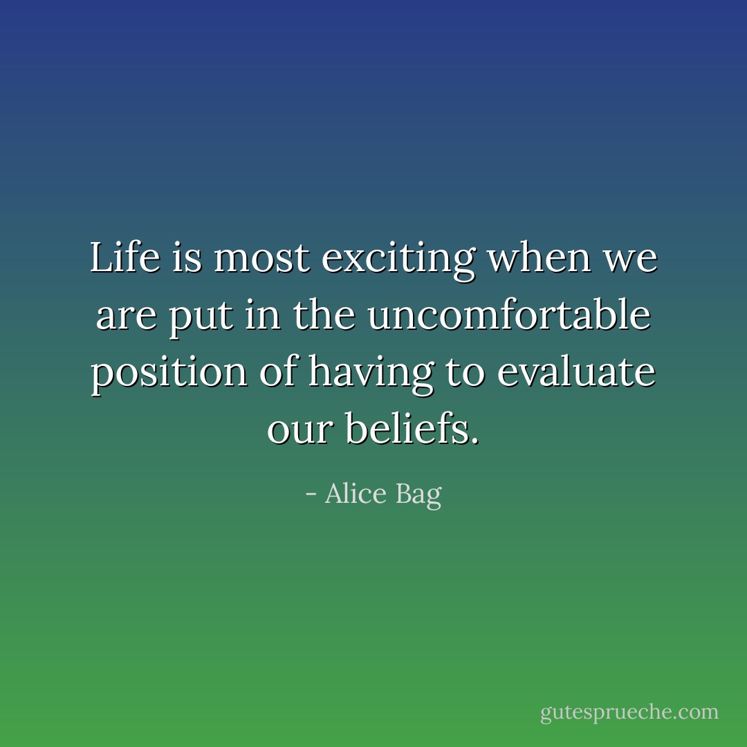 Life is most exciting when we are put in the uncomfortable position of having to evaluate our beliefs. - Alice Bag