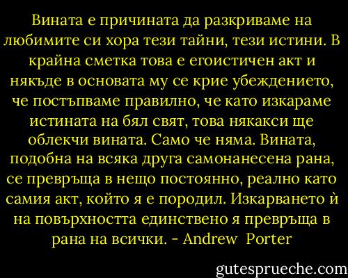 Вината е причината да разкриваме на любимите си хора тези тайни, тези истини. В крайна сметка това е егоистичен акт и някъде в основата му се крие убеждението, че постъпваме правилно, че като изкараме истината на бял свят, това някакси ще облекчи вината. Само че няма.<br />Вината, подобна на всяка друга самонанесена рана, се превръща в нещо постоянно, реално като самия акт, който я е породил. Изкарването ѝ на повърхността единствено я превръща в рана на всички. - Andrew  Porter