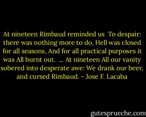 At nineteen Rimbaud reminded us <br />To despair: there was nothing more to do,<br />Hell was closed for all seasons,<br />And for all practical purposes it was<br />All burnt out. <br />...<br />At nineteen<br />All our vanity sobered into desperate awe:<br />We drank our beer, and cursed Rimbaud. - Jose F. Lacaba