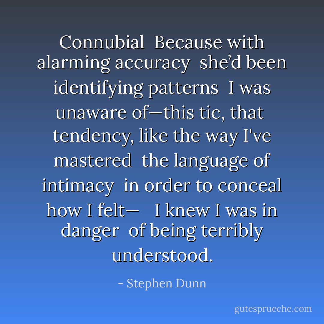 Connubial<br /><br />Because with alarming accuracy <br />she’d been identifying patterns <br />I was unaware of—this tic, that <br />tendency, like the way I've mastered <br />the language of intimacy <br />in order to conceal how I felt— <br /><br />I knew I was in danger <br />of being terribly understood. - Stephen Dunn