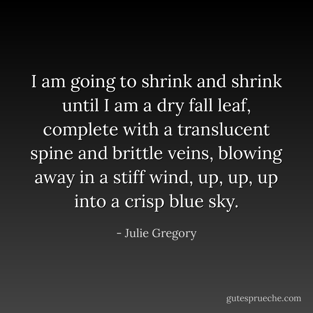 I am going to shrink and shrink until I am a dry fall leaf, complete with a translucent spine and brittle veins, blowing away in a stiff wind, up, up, up into a crisp blue sky. - Julie Gregory