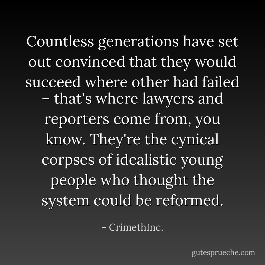 Countless generations have set out convinced that they would succeed where other had failed – that's where lawyers and reporters come from, you know. They're the cynical corpses of idealistic young people who thought the system could be reformed. - CrimethInc.