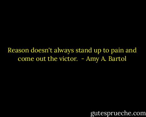 Reason doesn't always stand up to pain and come out the victor.  - Amy A. Bartol