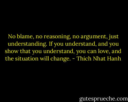 No blame, no<br />reasoning, no argument, just understanding. If you<br />understand, and you show that you understand, you can<br />love, and the situation will change. - Thich Nhat Hanh