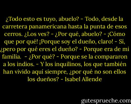 ¿Todo esto es tuyo, abuelo?<br />- Todo, desde la carretera panamericana hasta la punta de esos cerros. ¿Los ves?<br />- ¿Por qué, abuelo?<br />- ¡Cómo que por qué! ¡Porque soy el dueño, claro!<br />- Sí, ¿pero por qué eres el dueño?<br />- Porque era de mi familia. <br />- ¿Por qué?<br />- Porque se la compararon a los indios.<br />- Y los inquilinos, los que también han vivido aquí siempre, ¿por qué no son ellos los dueños? - Isabel Allende