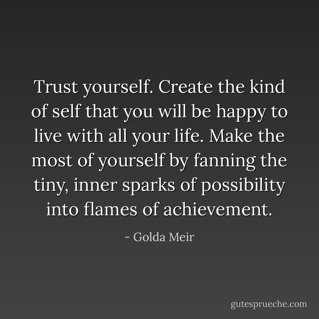 Trust yourself. Create the kind of self that you will be happy to live with all your life. Make the most of yourself by fanning the tiny, inner sparks of possibility into flames of achievement. - Golda Meir