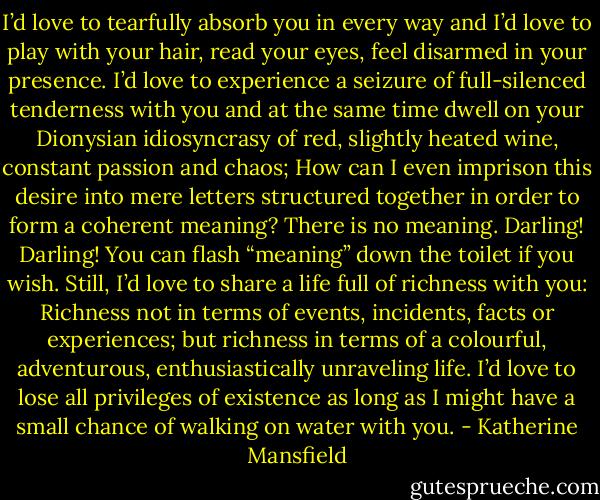I’d love to tearfully absorb you in every way and I’d love to play with your hair, read your eyes, feel disarmed in your presence. I’d love to experience a seizure of full-silenced tenderness with you and at the same time dwell on your Dionysian idiosyncrasy of red, slightly heated wine, constant passion and chaos; How can I even imprison this desire into mere letters structured together in order to form a coherent meaning? There is no meaning. Darling! Darling! You can flash “meaning” down the toilet if you wish. Still, I’d love to share a life full of richness with you: Richness not in terms of events, incidents, facts or experiences; but richness in terms of a colourful, adventurous, enthusiastically unraveling life. I’d love to lose all privileges of existence as long as I might have a small chance of walking on water with you. - Katherine Mansfield