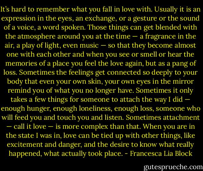 It’s hard to remember what you fall in love with. Usually it is an expression in the eyes, an exchange, or a gesture or the sound of a voice, a word spoken. Those things can get blended with the atmosphere around you at the time — a fragrance in the air, a play of light, even music — so that they become almost one with each other and when you see or smell or hear the memories of a place you feel the love again, but as a pang of loss. Sometimes the feelings get connected so deeply to your body that even your own skin, your own eyes in the mirror remind you of what you no longer have. Sometimes it only takes a few things for someone to attach the way I did — enough hunger, enough loneliness, enough loss, someone who will feed you and touch you and listen. Sometimes attachment — call it love — is more complex than that. When you are in the state I was in, love can be tied up with other things, like excitement and danger, and the desire to know what really happened, what actually took place. - Francesca Lia Block