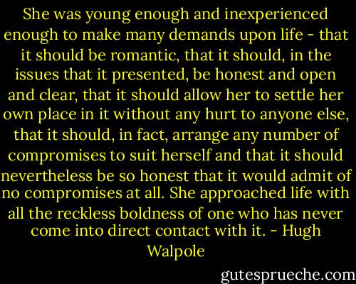 She was young enough and inexperienced enough to make many demands upon life - that it should be romantic, that it should, in the issues that it presented, be honest and open and clear, that it should allow her to settle her own place in it without any hurt to anyone else, that it should, in fact, arrange any number of compromises to suit herself and that it should nevertheless be so honest that it would admit of no compromises at all. She approached life with all the reckless boldness of one who has never come into direct contact with it. - Hugh Walpole