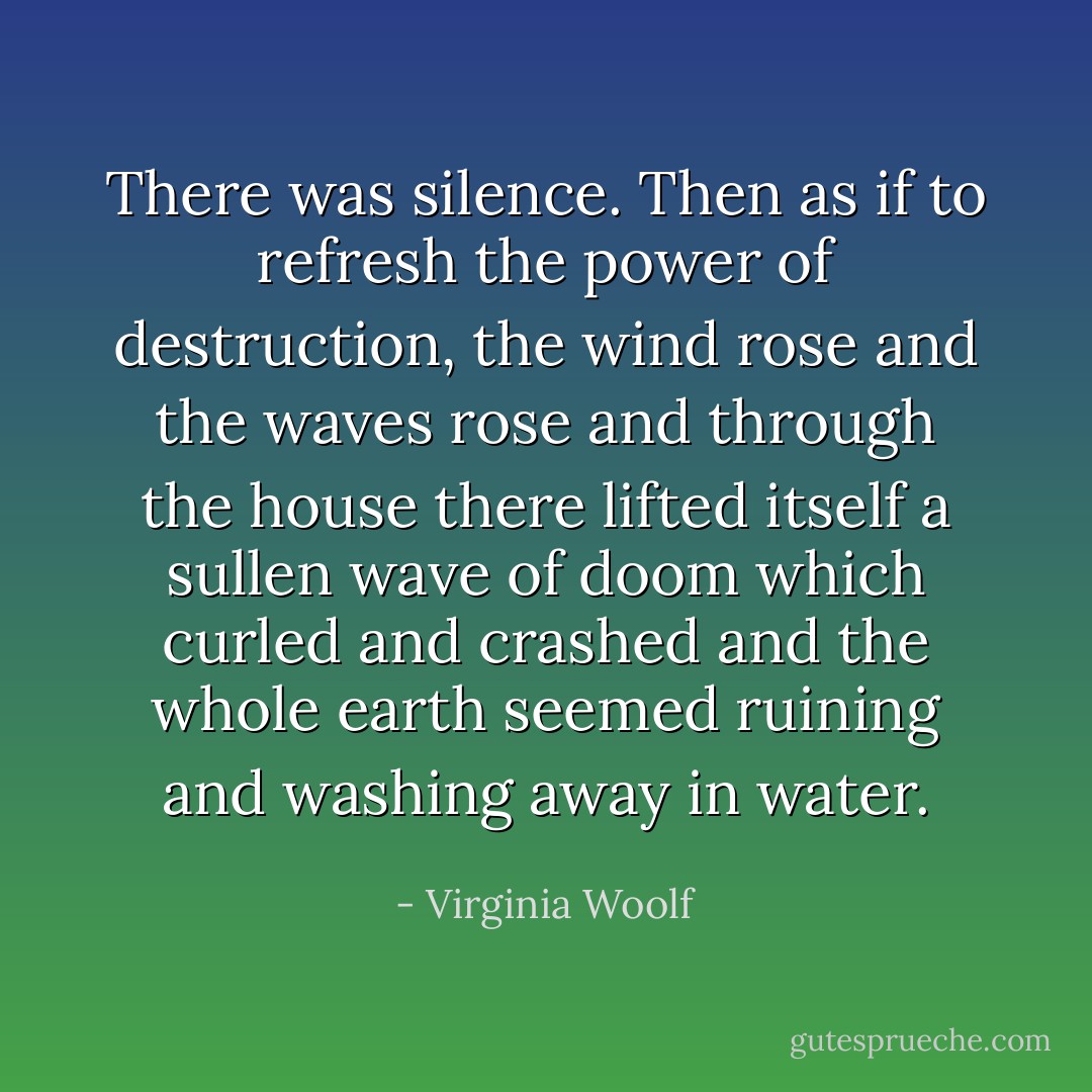 There was silence. Then as if to refresh the power of destruction, the wind rose and the waves rose and through the house there lifted itself a sullen wave of doom which curled and crashed and the whole earth seemed ruining and washing away in water. - Virginia Woolf