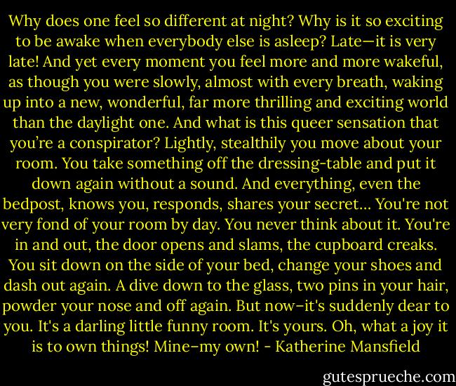 Why does one feel so different at night? Why is it so exciting to be awake when everybody else is asleep? Late—it is very late! And yet every moment you feel more and more wakeful, as though you were slowly, almost with every breath, waking up into a new, wonderful, far more thrilling and exciting world than the daylight one. And what is this queer sensation that you’re a conspirator? Lightly, stealthily you move about your room. You take something off the dressing-table and put it down again without a sound. And everything, even the bedpost, knows you, responds, shares your secret…<br />You're not very fond of your room by day. You never think about it. You're in and out, the door opens and slams, the cupboard creaks. You sit down on the side of your bed, change your shoes and dash out again. A dive down to the glass, two pins in your hair, powder your nose and off again. But now–it's suddenly dear to you. It's a darling little funny room. It's yours. Oh, what a joy it is to own things! Mine–my own! - Katherine Mansfield