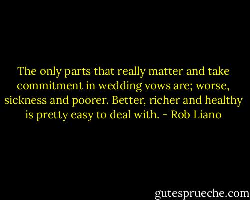 The only parts that really matter and take commitment in wedding vows are; worse, sickness and poorer. Better, richer and healthy is pretty easy to deal with. - Rob Liano