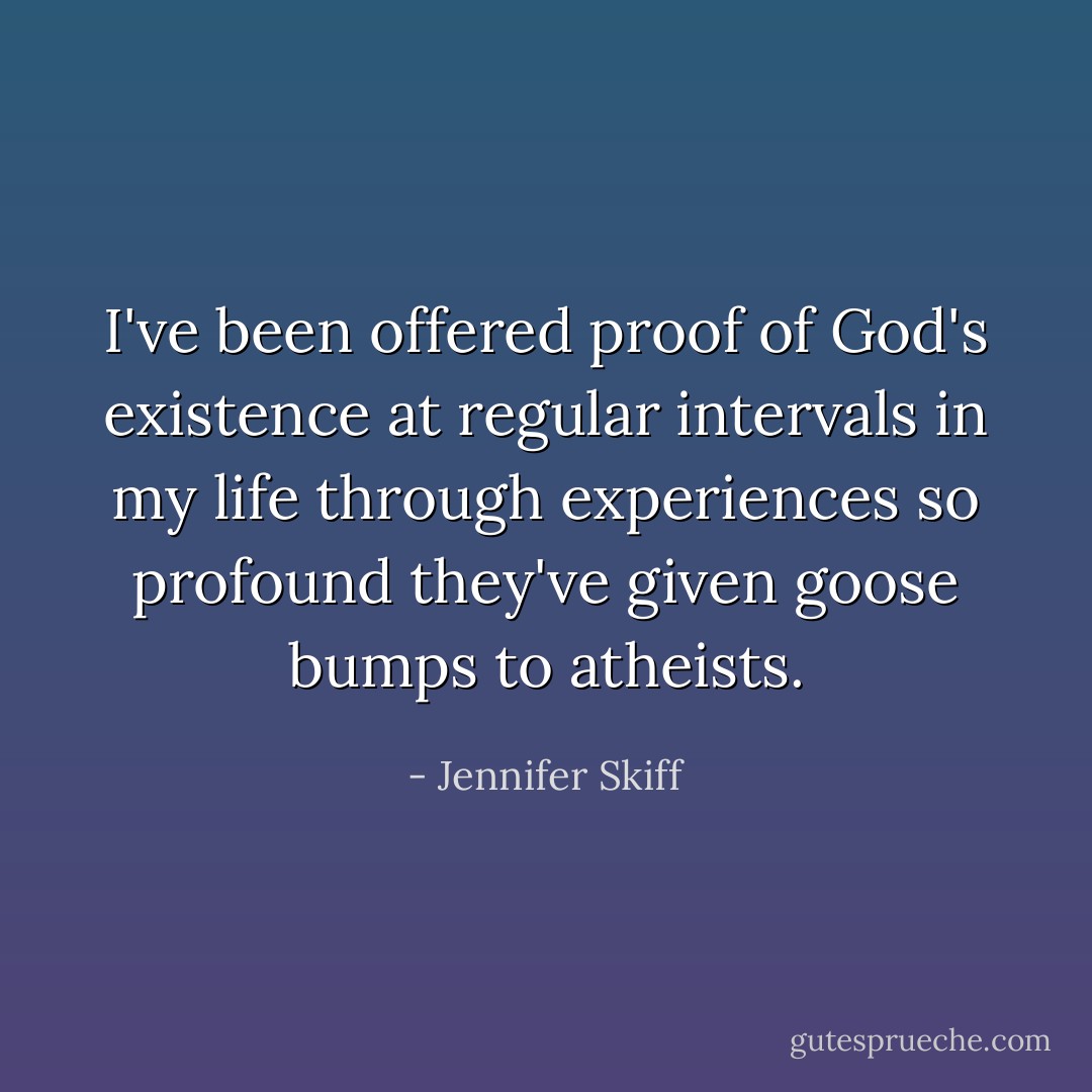 I've been offered proof of God's existence at regular intervals in my life through experiences so profound they've given goose bumps to atheists. - Jennifer Skiff
