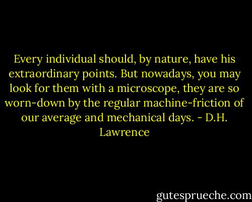 Every individual should, by nature, have his extraordinary points. But nowadays, you may look for them with a microscope, they are so worn-down by the regular machine-friction of our average and mechanical days. - D.H. Lawrence