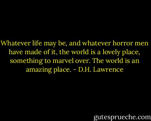 Whatever life may be, and whatever horror men have made of it, the world is a lovely place, something to marvel over. The world is an amazing place. - D.H. Lawrence