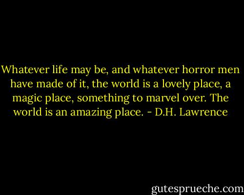 Whatever life may be, and whatever horror men have made of it, the world is a lovely place, a magic place, something to marvel over. The world is an amazing place. - D.H. Lawrence