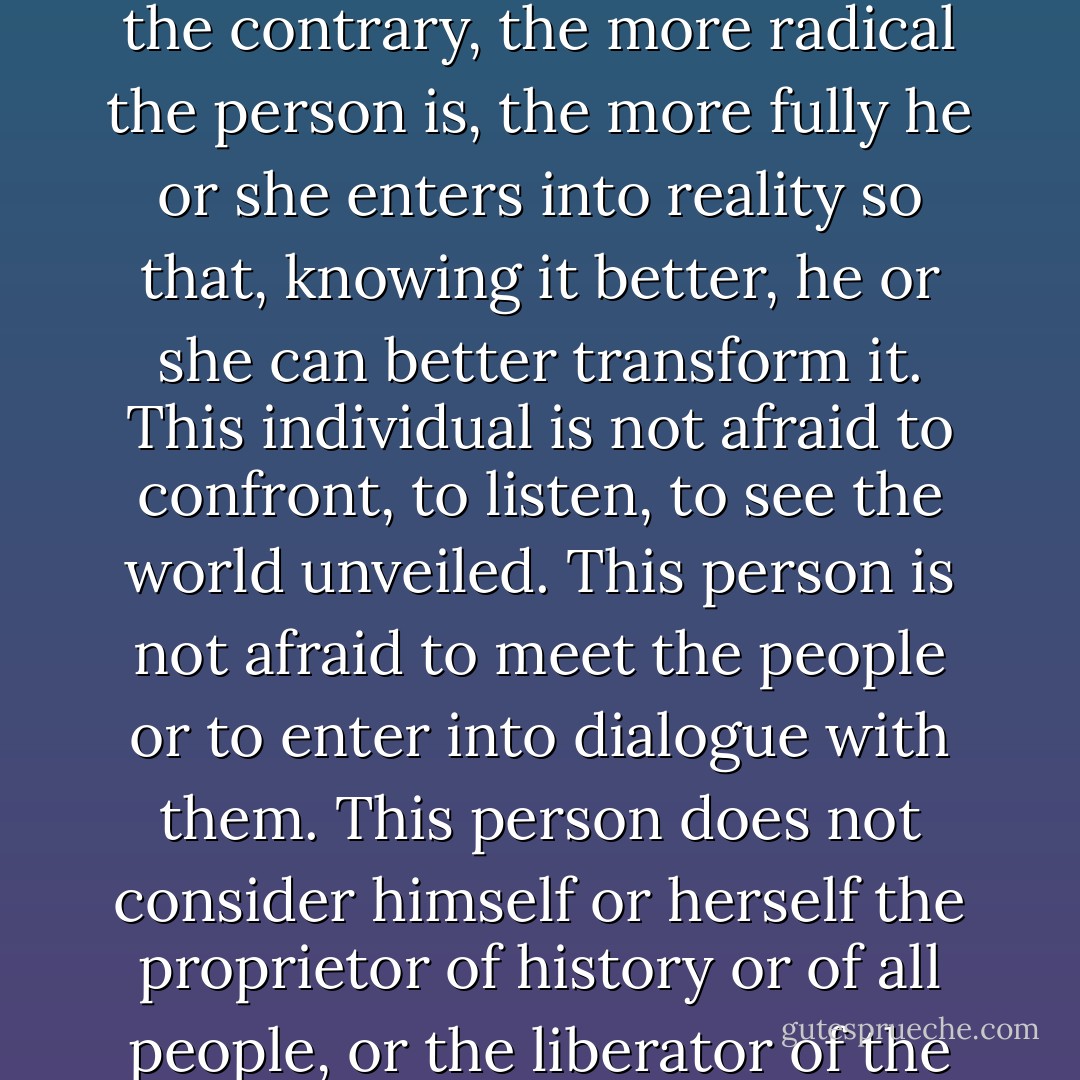 The radical, committed to human liberation, does not become the prisoner of a 'circle of certainty' within which reality is also imprisoned. On the contrary, the more radical the person is, the more fully he or she enters into reality so that, knowing it better, he or she can better transform it. This individual is not afraid to confront, to listen, to see the world unveiled. This person is not afraid to meet the people or to enter into dialogue with them. This person does not consider himself or herself the proprietor of history or of all people, or the liberator of the oppressed; but he or she does commit himself or herself, within history, to fight at their side. - Paulo Freire